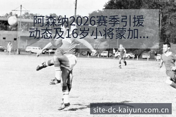 阿森纳2026赛季引援动态及16岁小将蒙加争夺格局分析数 - 开云APP