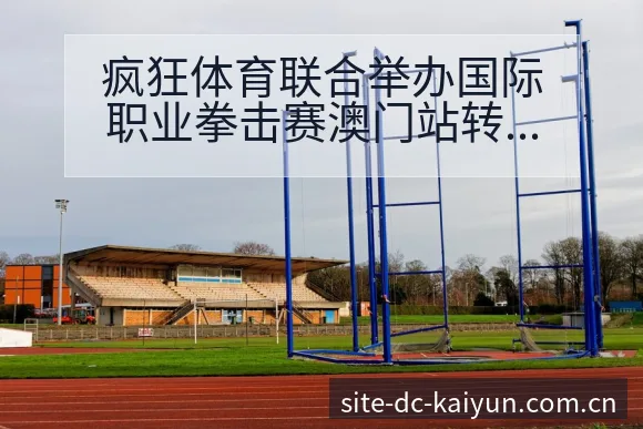 疯狂体育联合举办国际职业拳击赛澳门站转会进展与阵容影响 - 开云APP