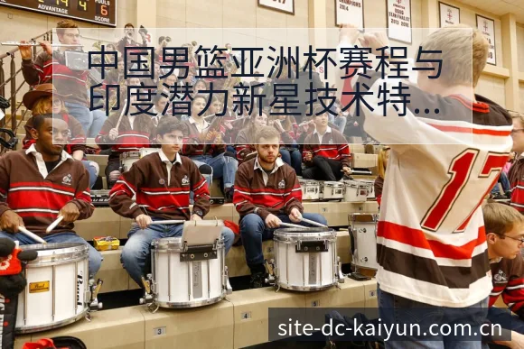 中国男篮亚洲杯赛程与印度潜力新星技术特点数据对比解析 - 开云APP